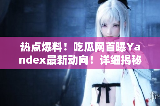 热点爆料！吃瓜网首曝Yandex最新动向！详细揭秘51报告，引发网友热议