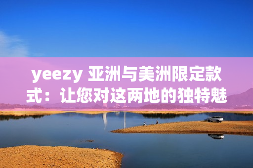 yeezy 亚洲与美洲限定款式：让您对这两地的独特魅力流连忘返