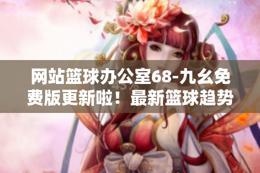 网站篮球办公室68-九幺免费版更新啦！最新篮球趋势、赛事回顾、球星专访应有尽有