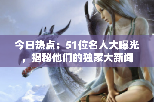 今日热点：51位名人大曝光，揭秘他们的独家大新闻