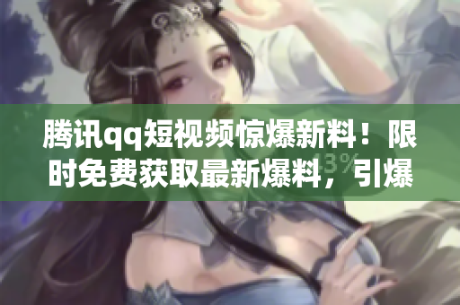 腾讯qq短视频惊爆新料！限时免费获取最新爆料，引爆小众圈层瓜点热议
