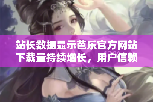 站长数据显示芭乐官方网站下载量持续增长，用户信赖度高 上线一年下载量破千万