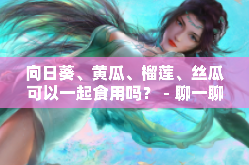 向日葵、黄瓜、榴莲、丝瓜可以一起食用吗？ - 聊一聊这些食材的搭配方式