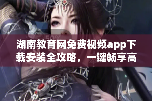 湖南教育网免费视频app下载安装全攻略，一键畅享高品质教育资源