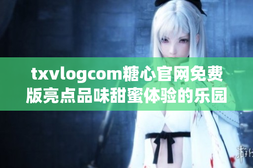 txvlogcom糖心官网免费版亮点品味甜蜜体验的乐园