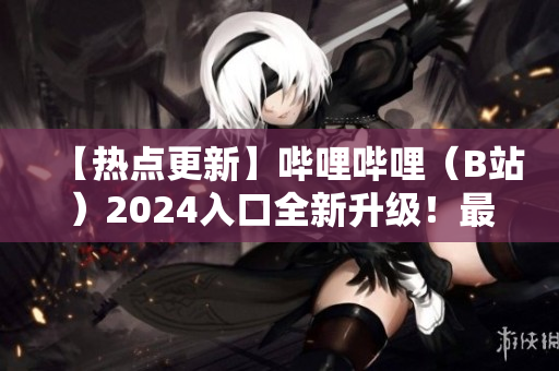 【热点更新】哔哩哔哩（B站）2024入口全新升级！最新入口亮相，精彩内容尽收眼底