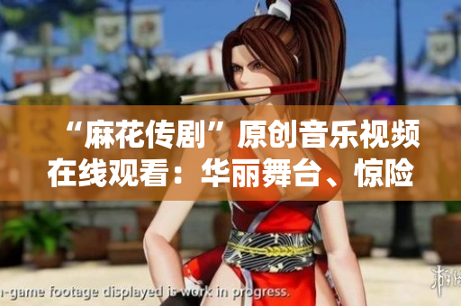 “麻花传剧”原创音乐视频在线观看：华丽舞台、惊险情节、精彩演绎一网打尽