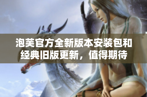 泡芙官方全新版本安装包和经典旧版更新，值得期待