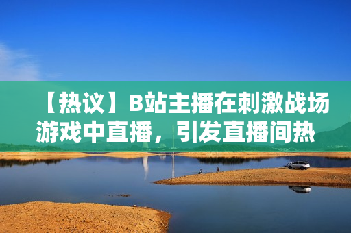 【热议】B站主播在刺激战场游戏中直播，引发直播间热烈讨论