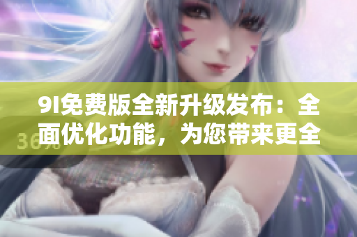 9I免费版全新升级发布：全面优化功能，为您带来更全面的体验