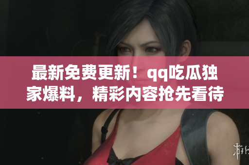 最新免费更新！qq吃瓜独家爆料，精彩内容抢先看待