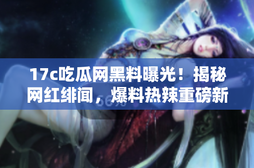 17c吃瓜网黑料曝光！揭秘网红绯闻，爆料热辣重磅新闻
