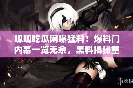 呱呱吃瓜网曝猛料！爆料门内幕一览无余，黑料揭秘重磅曝光！