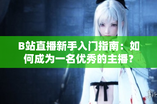 B站直播新手入门指南：如何成为一名优秀的主播？