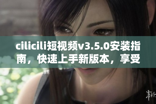 cilicili短视频v3.5.0安装指南，快速上手新版本，享受丰富视频体验