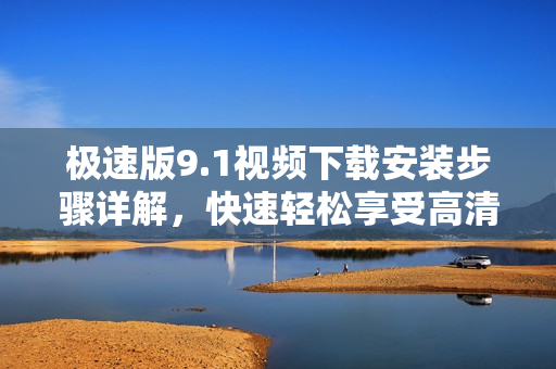 极速版9.1视频下载安装步骤详解，快速轻松享受高清畅快观影