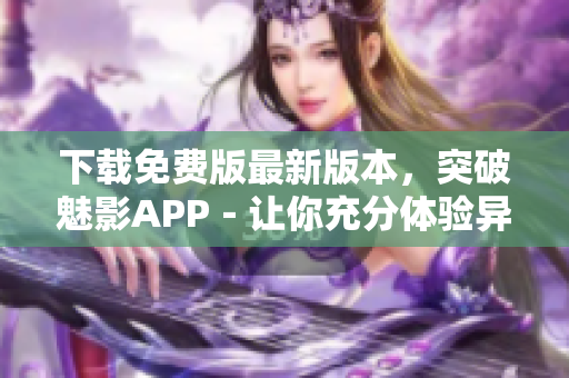 下载免费版最新版本，突破魅影APP－让你充分体验异国风情的新窗口