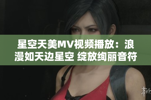 星空天美MV视频播放：浪漫如天边星空 绽放绚丽音符
