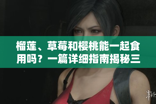 榴莲、草莓和樱桃能一起食用吗？一篇详细指南揭秘三者营养价值和搭配技巧