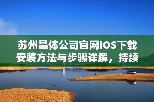 苏州晶体公司官网iOS下载安装方法与步骤详解，持续更新最新版本，欢迎体验最新功能！