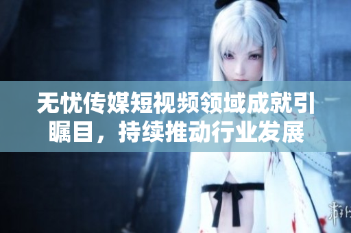 无忧传媒短视频领域成就引瞩目，持续推动行业发展