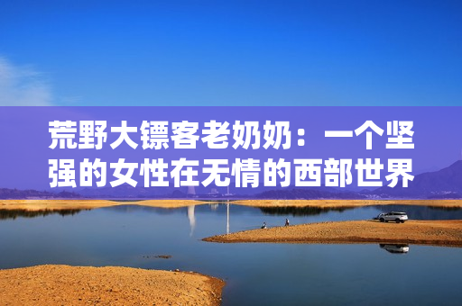 荒野大镖客老奶奶：一个坚强的女性在无情的西部世界中展现出自己的力量