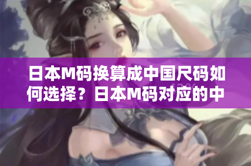 日本M码换算成中国尺码如何选择？日本M码对应的中国码数是多少？