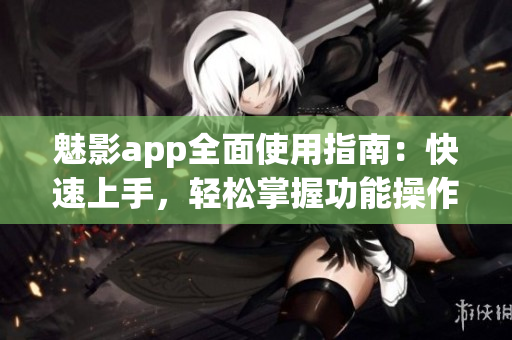 魅影app全面使用指南：快速上手，轻松掌握功能操作