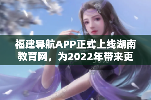 福建导航APP正式上线湖南教育网，为2022年带来更便捷的教育信息服务