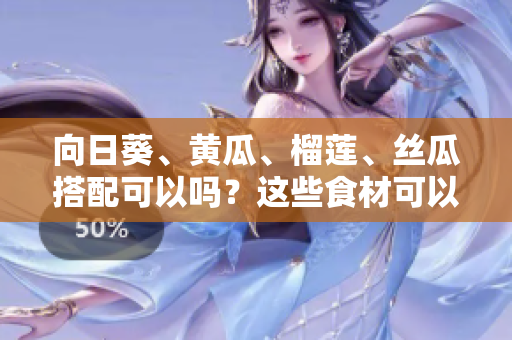 向日葵、黄瓜、榴莲、丝瓜搭配可以吗？这些食材可以一起搭配食用吗？