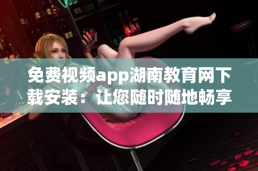 免费视频app湖南教育网下载安装：让您随时随地畅享教育资源