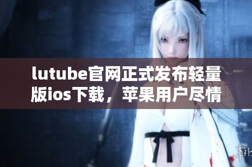 lutube官网正式发布轻量版ios下载，苹果用户尽情体验