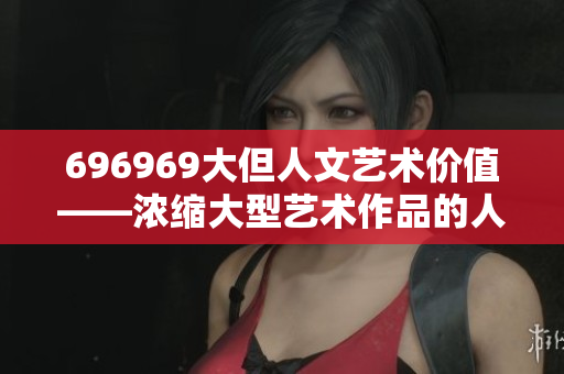 696969大但人文艺术价值——浓缩大型艺术作品的人文内涵