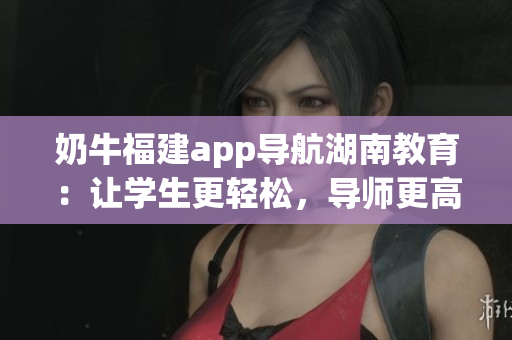 奶牛福建app导航湖南教育：让学生更轻松，导师更高效，家长更放心