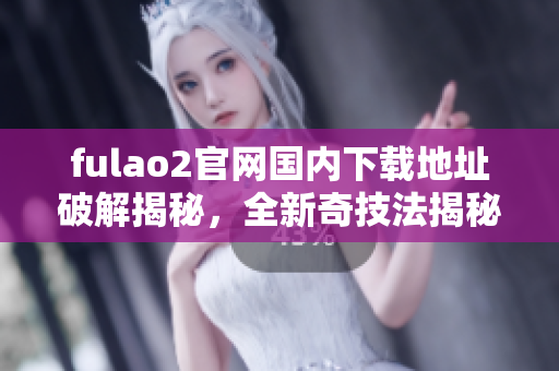 fulao2官网国内下载地址破解揭秘，全新奇技法揭秘