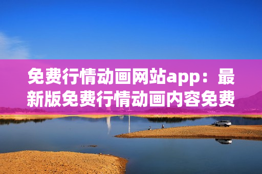 免费行情动画网站app：最新版免费行情动画内容免费观看平台