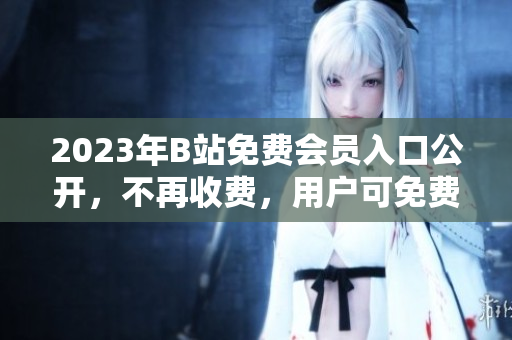 2023年B站免费会员入口公开，不再收费，用户可免费观看视频