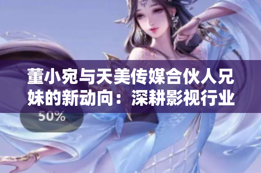 董小宛与天美传媒合伙人兄妹的新动向：深耕影视行业，探索多元化商业模式