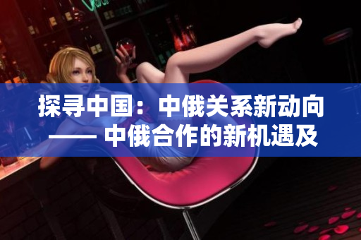 探寻中国：中俄关系新动向 —— 中俄合作的新机遇及发展动向