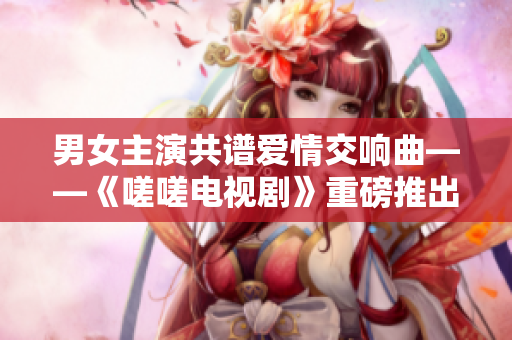 男女主演共谱爱情交响曲——《嗟嗟电视剧》重磅推出