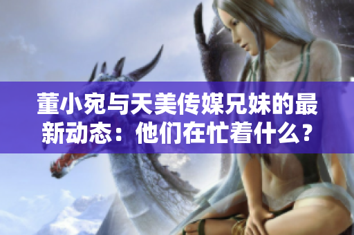 董小宛与天美传媒兄妹的最新动态：他们在忙着什么？