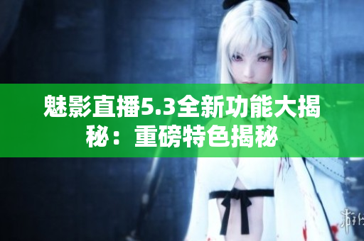 魅影直播5.3全新功能大揭秘：重磅特色揭秘