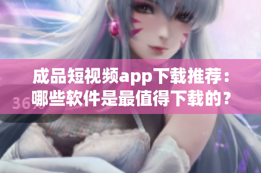 成品短视频app下载推荐：哪些软件是最值得下载的？