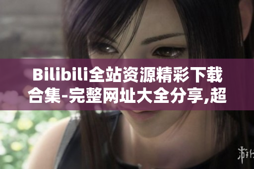 Bilibili全站资源精彩下载合集-完整网址大全分享,超齐精选资源助您畅享影音乐趣