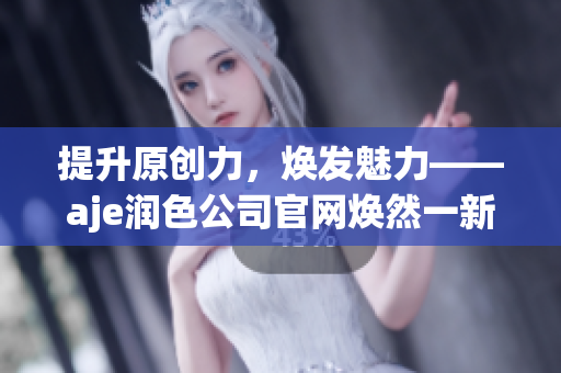 提升原创力，焕发魅力——aje润色公司官网焕然一新