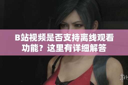 B站视频是否支持离线观看功能？这里有详细解答