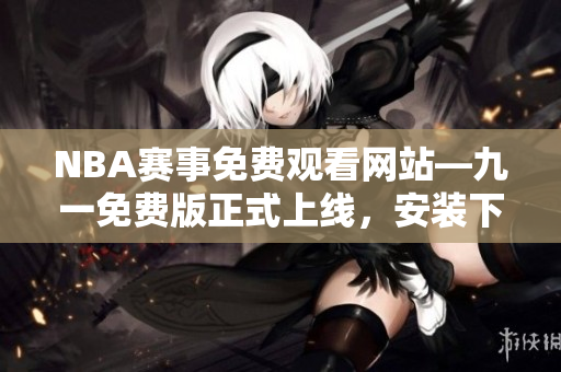 NBA赛事免费观看网站—九一免费版正式上线，安装下载教程大揭秘