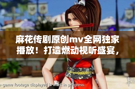 麻花传剧原创mv全网独家播放！打造燃动视听盛宴，让你感受最新潮流！