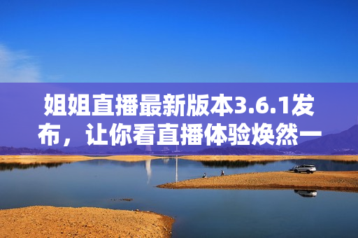 姐姐直播最新版本3.6.1发布，让你看直播体验焕然一新