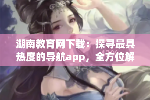 湖南教育网下载：探寻最具热度的导航app，全方位解析使用技巧